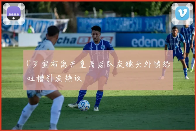 C罗宣布离开皇马后队友镜头外愤怒吐槽引发热议