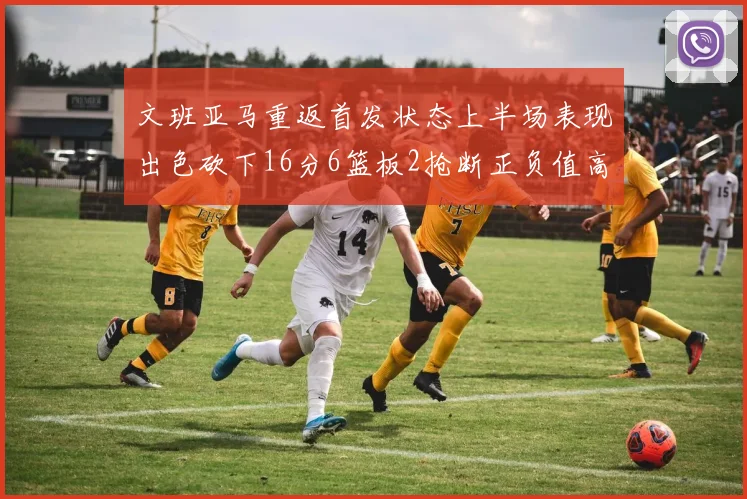 文班亚马重返首发状态上半场表现出色砍下16分6篮板2抢断正负值高达21