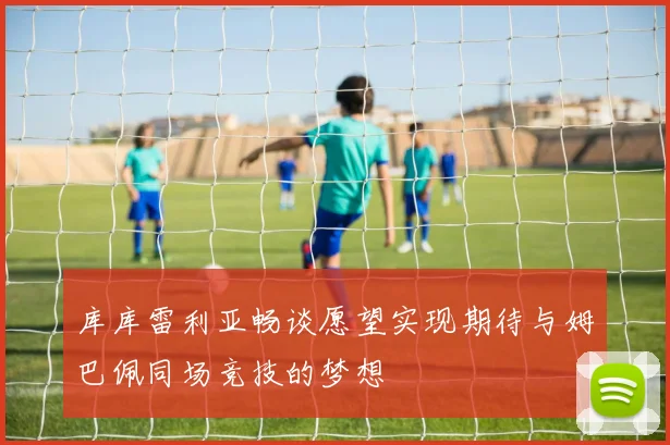 库库雷利亚畅谈愿望实现期待与姆巴佩同场竞技的梦想