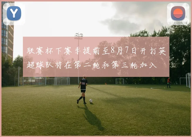 联赛杯下赛季提前至8月7日开打英超球队将在第二轮和第三轮加入