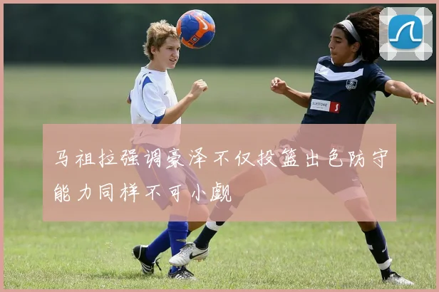马祖拉强调豪泽不仅投篮出色防守能力同样不可小觑