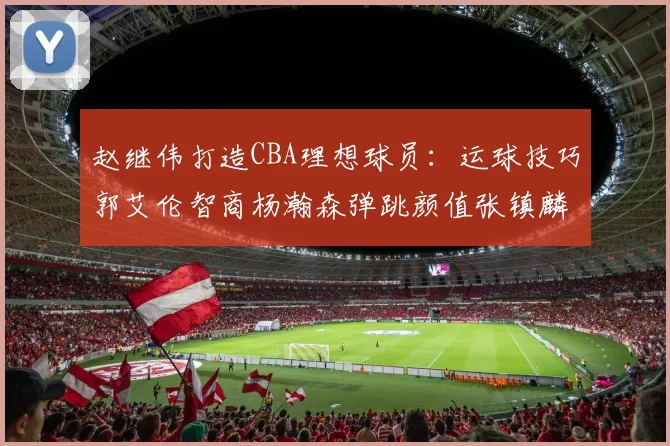 赵继伟打造CBA理想球员：运球技巧郭艾伦智商杨瀚森弹跳颜值张镇麟完美结合