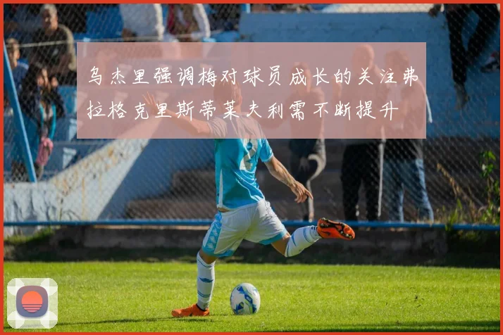 乌杰里强调梅对球员成长的关注弗拉格克里斯蒂莱夫利需不断提升