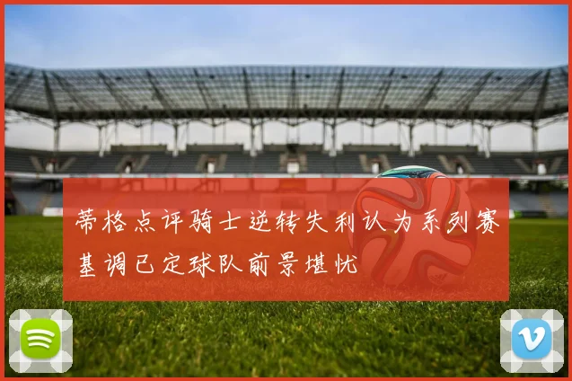 蒂格点评骑士逆转失利认为系列赛基调已定球队前景堪忧