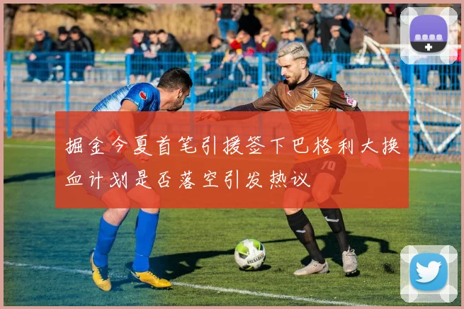 掘金今夏首笔引援签下巴格利大换血计划是否落空引发热议