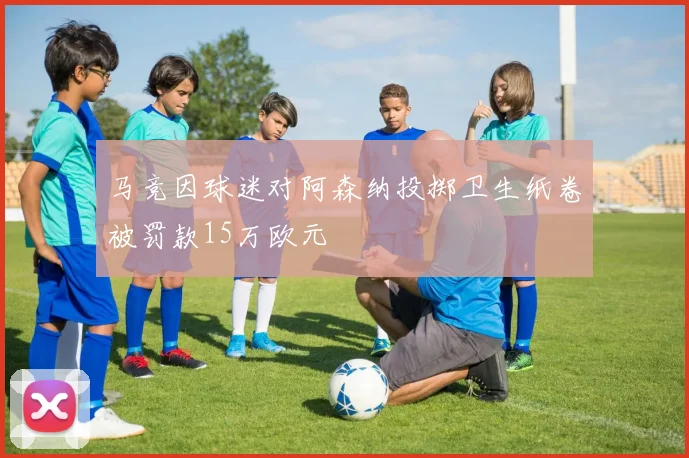 马竞因球迷对阿森纳投掷卫生纸卷被罚款15万欧元