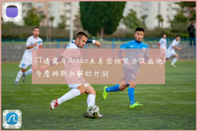 TT透露与Drake关系密切努力促成他与詹姆斯和解的计划