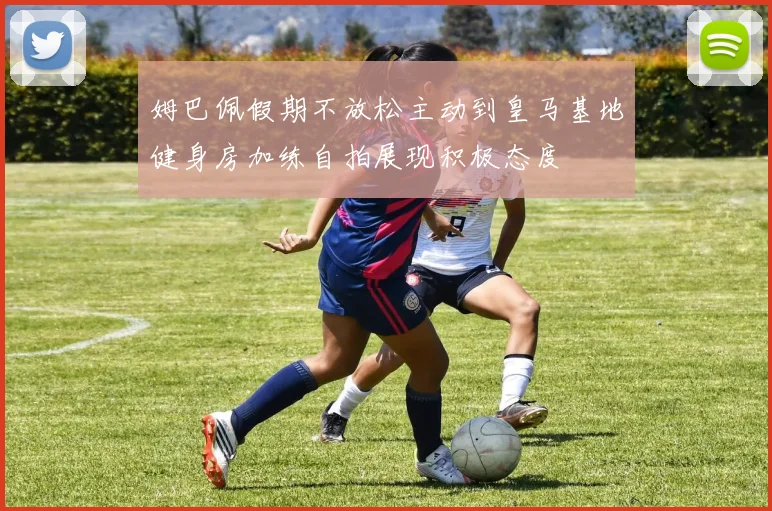 姆巴佩假期不放松主动到皇马基地健身房加练自拍展现积极态度